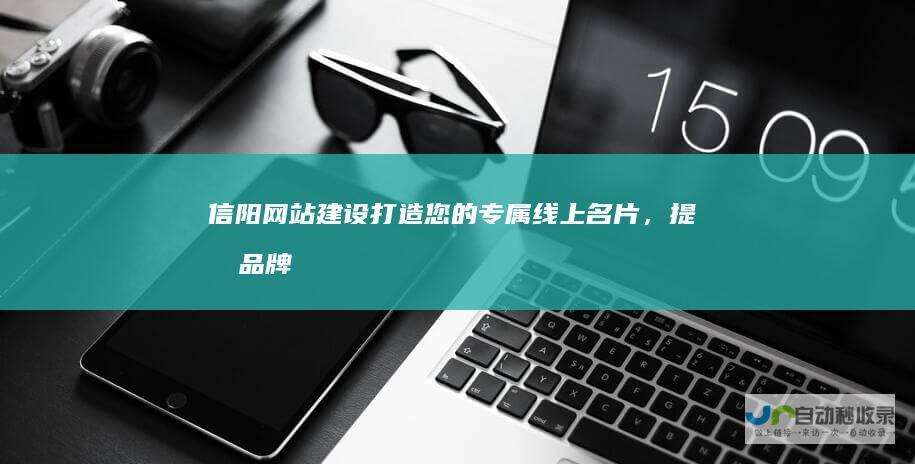 信阳网站建设：打造您的专属线上名片，提升品牌形象，引爆商机！